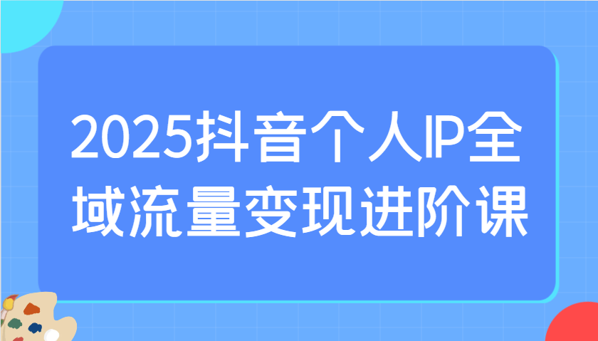 2025抖音个人IP全域流量变现进阶课：选爆品、抖音付费投流、千川投流实操及优化等-随风资源网