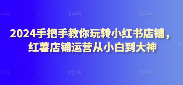 2024手把手教你玩转小红书店铺，红薯店铺运营从小白到大神-随风资源网