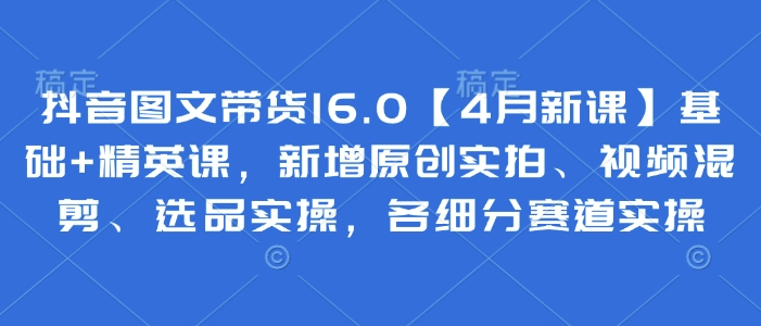 抖音图文带货16.0【4月新课】基础+精英课，新增原创实拍、视频混剪、选品实操，各细分赛道实操-随风资源网