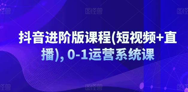 抖音进阶版课程(短视频+直播), 0-1运营系统课-随风资源网