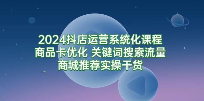 (9438期)2024抖店运营系统化课程：商品卡优化 关键词搜索流量商城推荐实操干货-随风资源网