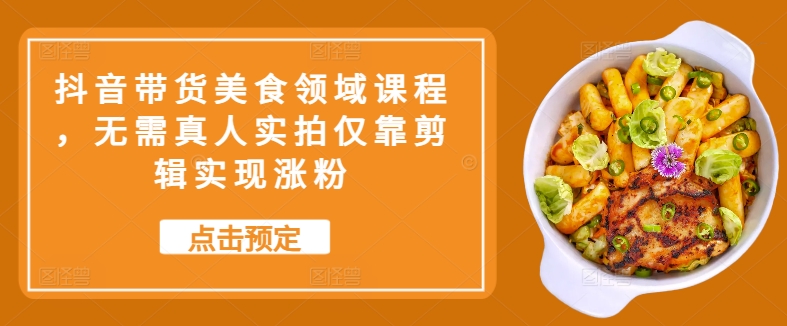 抖音带货美食领域课程，无需真人实拍仅靠剪辑实现涨粉-随风资源网
