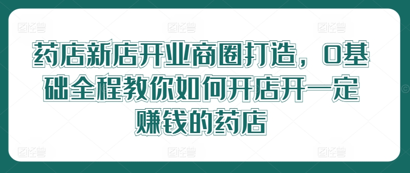 药店新店开业商圈打造，0基础全程教你如何开店开一定赚钱的药店-随风资源网
