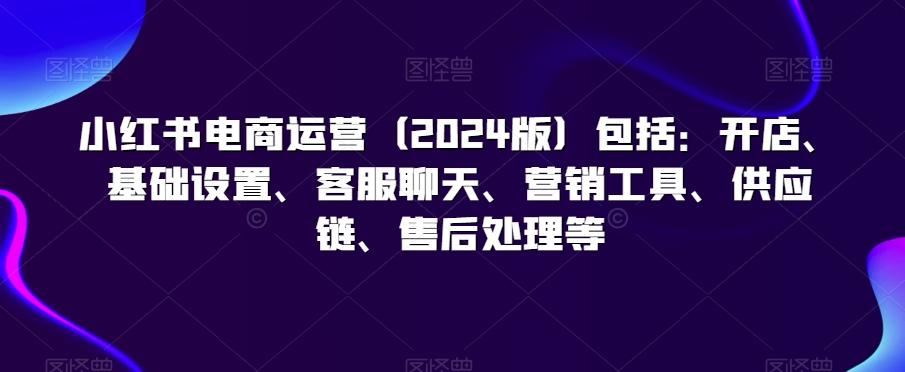 小红书电商运营(2024版)包括：开店、基础设置、客服聊天、营销工具、供应链、售后处理等-随风资源网