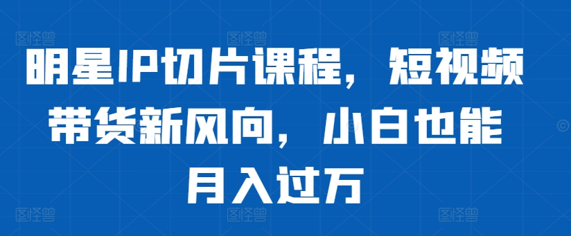 明星IP切片课程，短视频带货新风向，小白也能月入过万-随风资源网