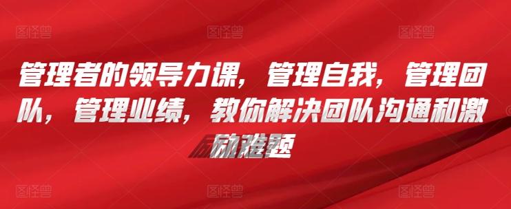 管理者的领导力课，​管理自我，管理团队，管理业绩，​教你解决团队沟通和激励难题-随风资源网