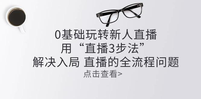 零基础玩转新人直播：用“直播3步法”解决入局 直播全流程问题-随风资源网