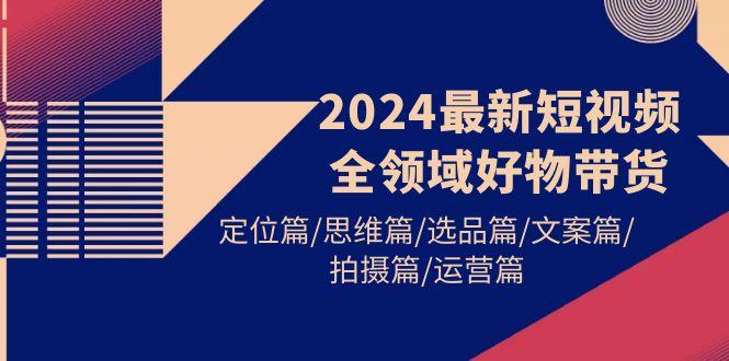 (9818期)2024最新短视频全领域好物带货 定位篇/思维篇/选品篇/文案篇/拍摄篇/运营篇-随风资源网