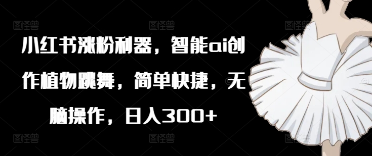 小红书涨粉利器，智能ai创作植物跳舞，简单快捷，无脑操作，日入300+-随风资源网