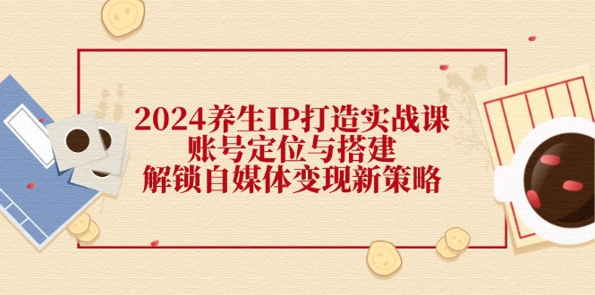 2024养生IP打造实战课：账号定位与搭建，解锁自媒体变现新策略-随风资源网