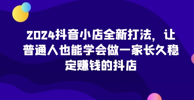 2024抖音小店全新打法，让普通人也能学会做一家长久稳定赚钱的抖店(更新)-随风资源网