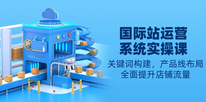 国际站运营系统实操课：关键词构建，产品线布局，全面提升店铺流量-随风资源网