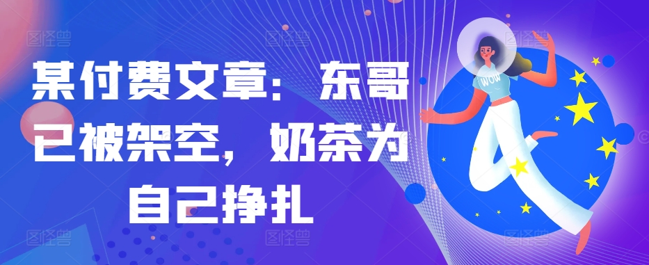 某付费文章：东哥已被架空，奶茶为自己挣扎!!-随风资源网