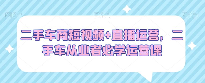 二手车商短视频+直播运营，二手车从业者必学运营课-随风资源网