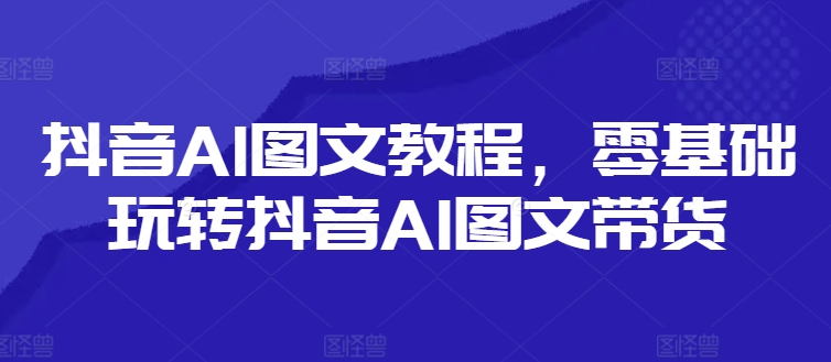 抖音AI图文教程，零基础玩转抖音AI图文带货-随风资源网