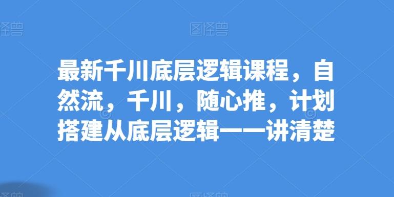 最新千川底层逻辑课程，自然流，千川，随心推，计划搭建从底层逻辑一一讲清楚-随风资源网