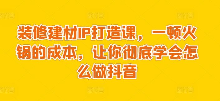 装修建材IP打造课，一顿火锅的成本，让你彻底学会怎么做抖音-随风资源网