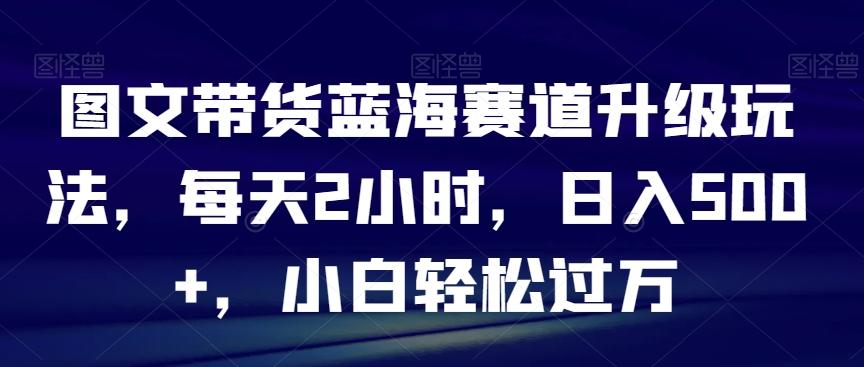 图文带货蓝海赛道升级玩法，每天2小时，日入500+，小白轻松过万-随风资源网