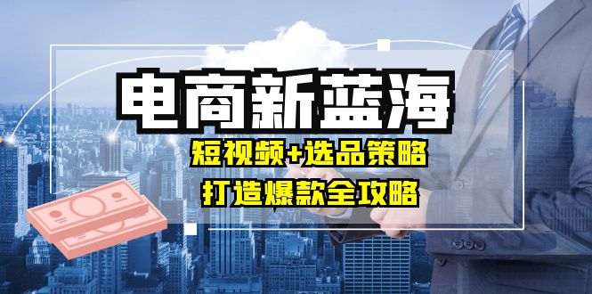 商家必看电商新蓝海：短视频+选品策略，打造爆款全攻略，月入10w+-随风资源网