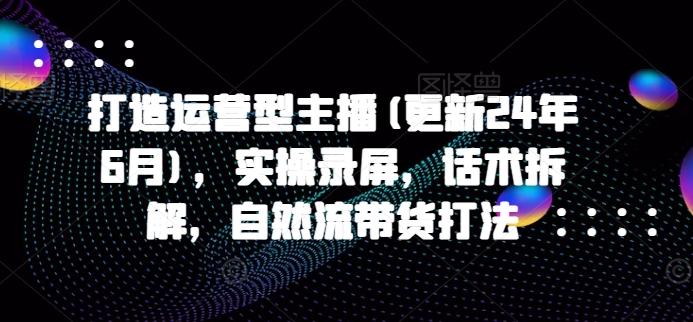 打造运营型主播(更新24年6月)，实操录屏，话术拆解，自然流带货打法-随风资源网