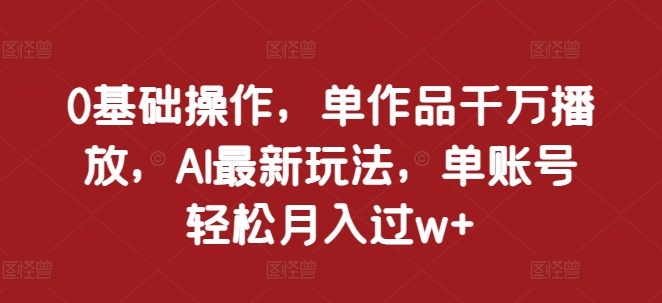 0基础操作，单作品千万播放，AI最新玩法，单账号轻松月入过w+【揭秘】-随风资源网