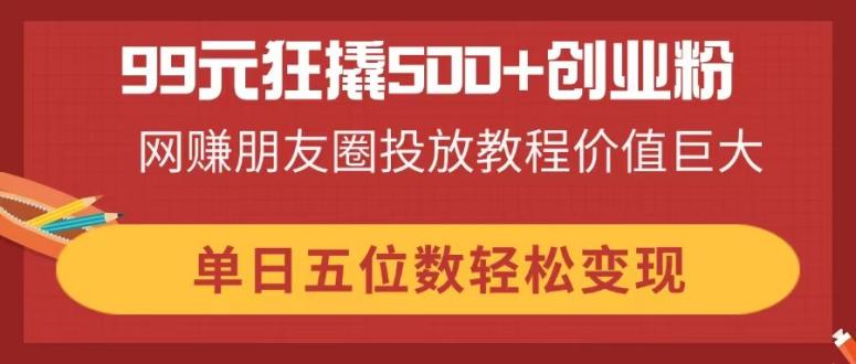 99元狂撬500+创业粉，网赚朋友圈投放教程价值巨大，单日五位数轻松变现-随风资源网