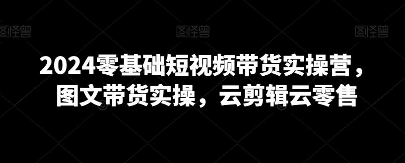 2024零基础短视频带货实操营，图文带货实操，云剪辑云零售-随风资源网
