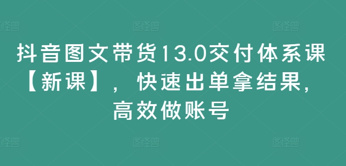 抖音图文带货13.0交付体系课【新课】，快速出单拿结果，高效做账号-随风资源网
