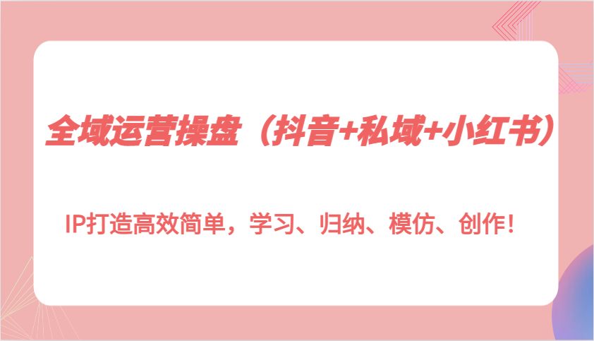 全域运营操盘(抖音+私域+小红书)IP打造高效简单，学习、归纳、模仿、创作！-随风资源网