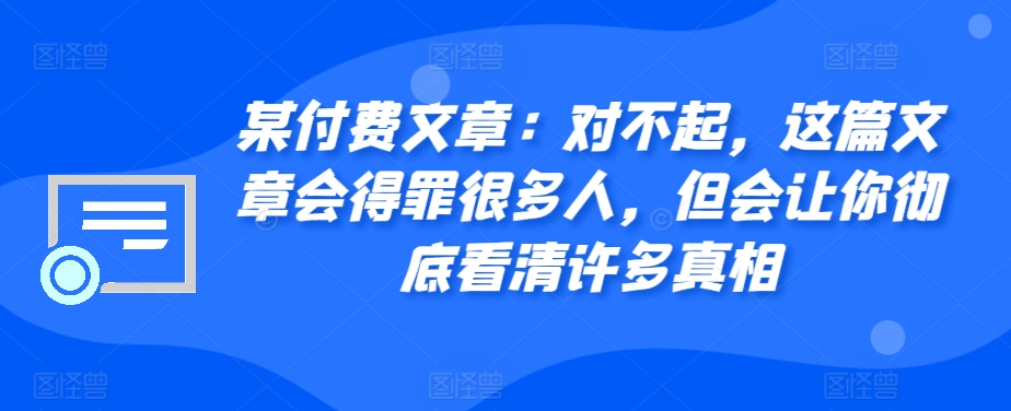 某付费文章：对不起，这篇文章会得罪很多人，但会让你彻底看清许多真相-随风资源网