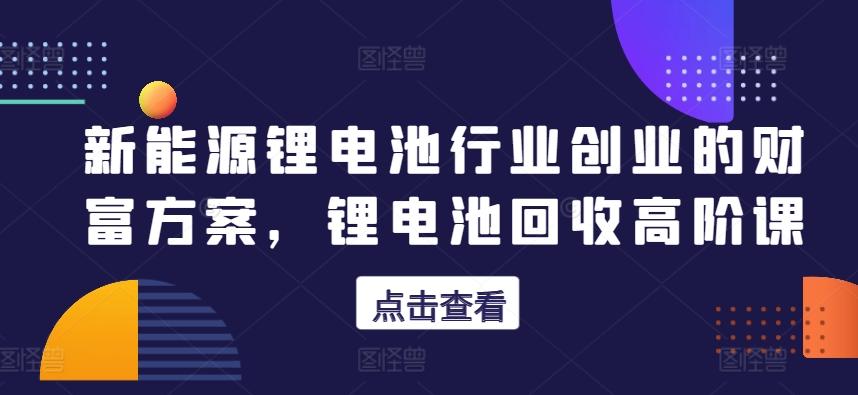 新能源锂电池行业创业的财富方案，锂电池回收高阶课-随风资源网