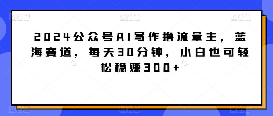 2024公众号AI写作撸流量主，蓝海赛道，每天30分钟，小白也可轻松稳赚300+【揭秘】-随风资源网