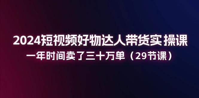 2024短视频好物达人带货实操课：一年时间卖了三十万单(29节课-随风资源网