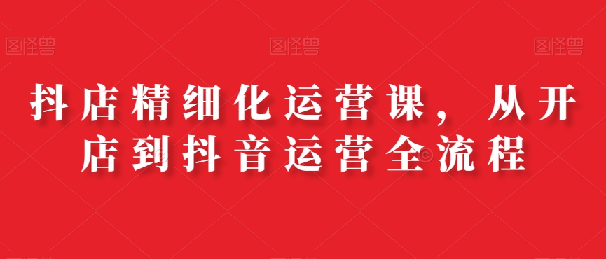 抖店精细化运营课，从开店到抖音运营全流程-随风资源网