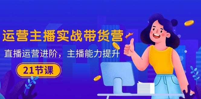 运营主播·实战带货营：直播运营 进阶，主播 能力提升(21节课-随风资源网