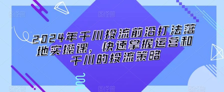 2024年千川投流前沿打法落地实操课，快速掌握运营和千川的投流策略-随风资源网