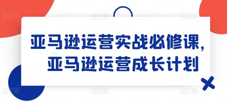 亚马逊运营实战必修课，亚马逊运营成长计划-随风资源网