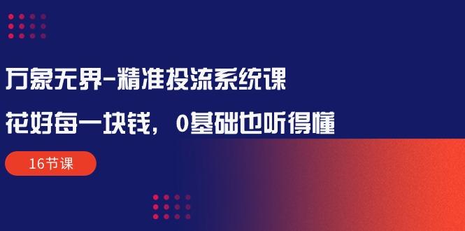 万象无界-精准投流系统课：花好 每一块钱，0基础也听得懂(16节课-随风资源网