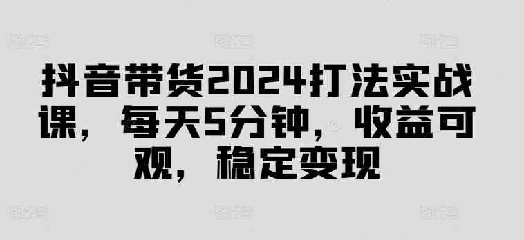 抖音带货2024打法实战课，每天5分钟，收益可观，稳定变现【揭秘】-随风资源网