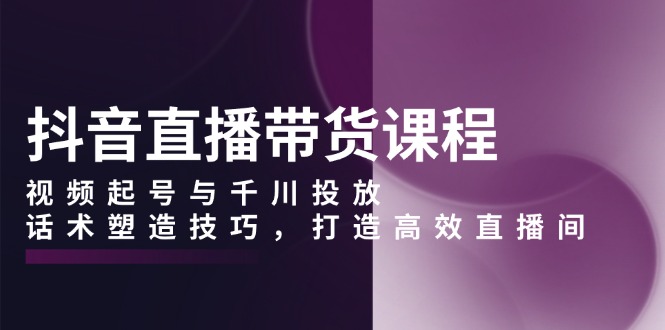抖音直播带货课程，视频起号与千川投放，话术塑造技巧，打造高效直播间-随风资源网