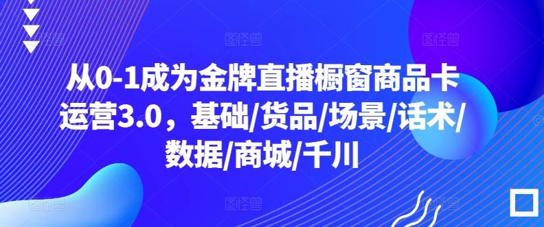 从0-1成为金牌直播橱窗商品卡运营3.0，基础/货品/场景/话术/数据/商城/千川-随风资源网