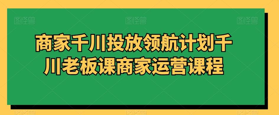 商家千川投放领航计划千川老板课商家运营课程-随风资源网
