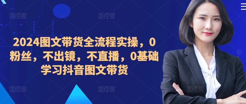 ​​​​​​2024图文带货全流程实操，0粉丝，不出镜，不直播，0基础学习抖音图文带货-随风资源网