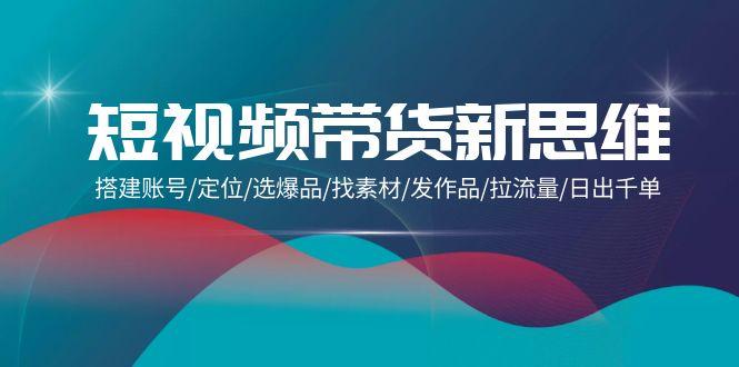 (9837期)短视频带货新思维：搭建账号/定位/选爆品/找素材/发作品/拉流量/日出千单-随风资源网