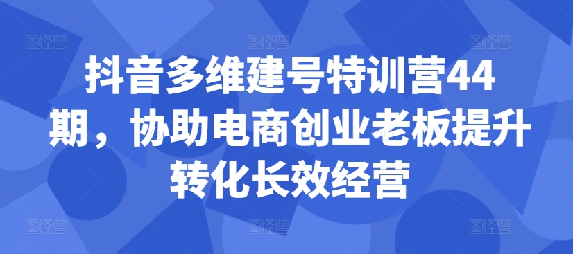 抖音多维建号特训营44期，协助电商创业老板提升转化长效经营-随风资源网