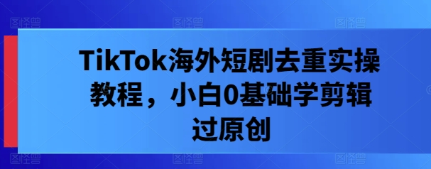 TikTok海外短剧去重实操教程，小白0基础学剪辑过原创-随风资源网