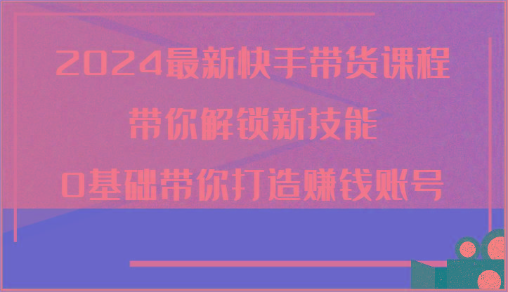2024最新快手带货课程，带你解锁新技能，0基础带你打造赚钱账号-随风资源网