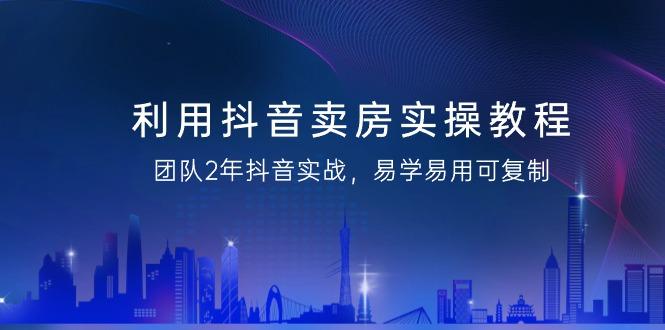 利用抖音-卖房实操教程，团队2年抖音实战，易学易用可复制(43节无水印)-随风资源网